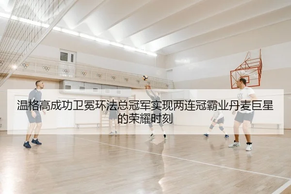 温格高成功卫冕环法总冠军实现两连冠霸业丹麦巨星的荣耀时刻